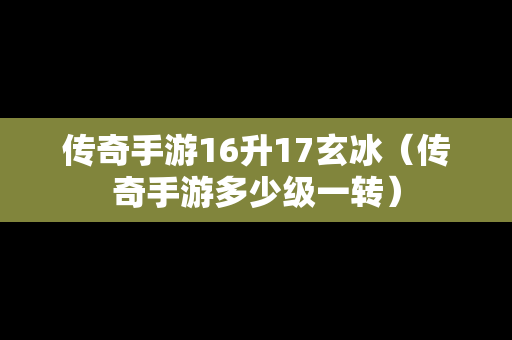 传奇手游16升17玄冰（传奇手游多少级一转）