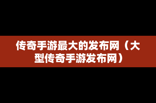 传奇手游最大的发布网（大型传奇手游发布网）