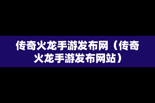 传奇火龙手游发布网（传奇火龙手游发布网站）