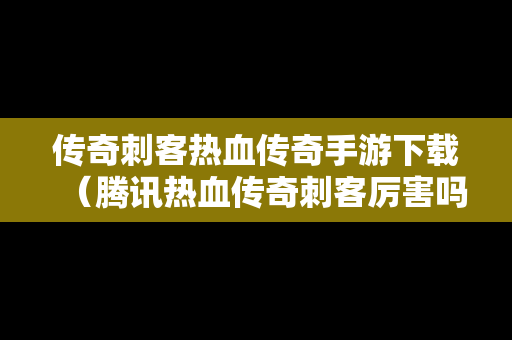 传奇刺客热血传奇手游下载（腾讯热血传奇刺客厉害吗）