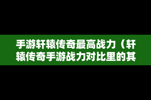 手游轩辕传奇最高战力（轩辕传奇手游战力对比里的其他包括）