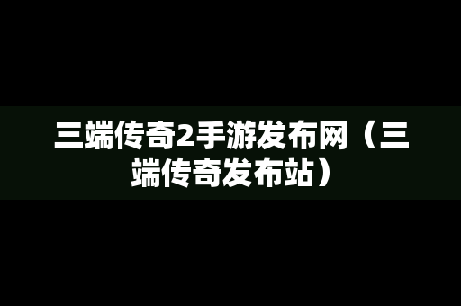 三端传奇2手游发布网（三端传奇发布站）