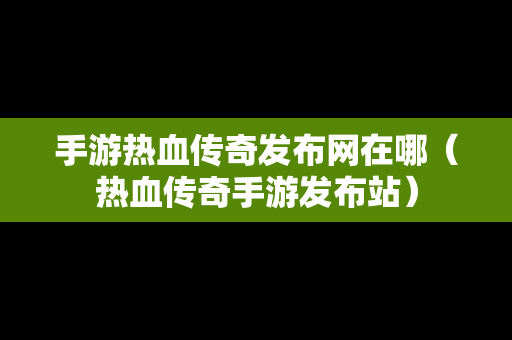 手游热血传奇发布网在哪（热血传奇手游发布站）