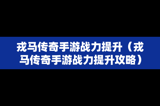 戎马传奇手游战力提升（戎马传奇手游战力提升攻略）