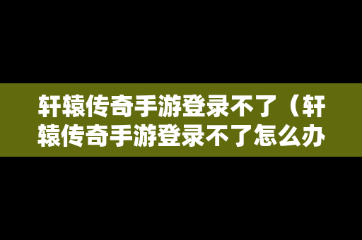 轩辕传奇手游登录不了（轩辕传奇手游登录不了怎么办）