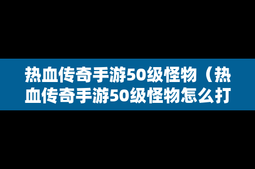 热血传奇手游50级怪物（热血传奇手游50级怪物怎么打）