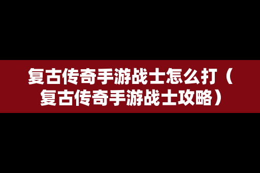 复古传奇手游战士怎么打（复古传奇手游战士攻略）