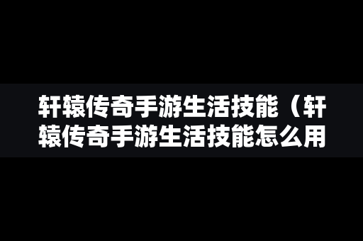 轩辕传奇手游生活技能（轩辕传奇手游生活技能怎么用）