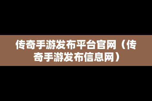 传奇手游发布平台官网（传奇手游发布信息网）