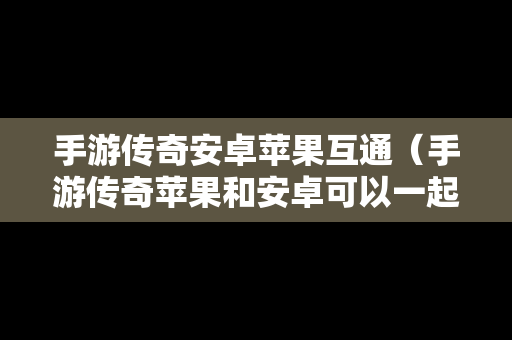 手游传奇安卓苹果互通（手游传奇苹果和安卓可以一起玩呢）