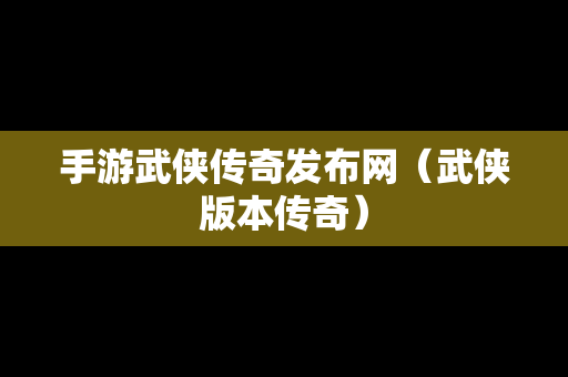 手游武侠传奇发布网（武侠版本传奇）