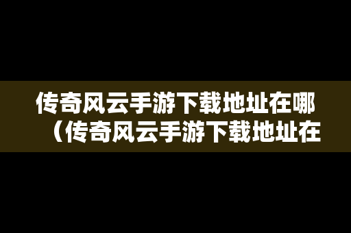 传奇风云手游下载地址在哪（传奇风云手游下载地址在哪看）