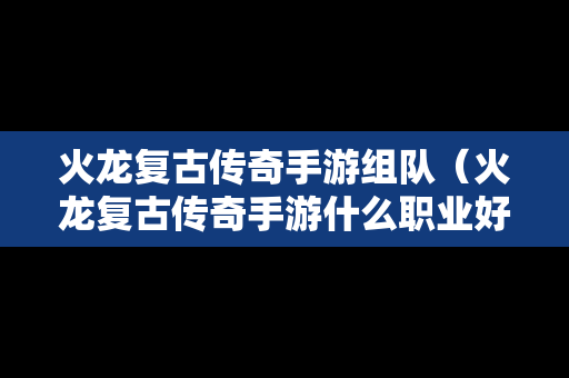 火龙复古传奇手游组队（火龙复古传奇手游什么职业好）