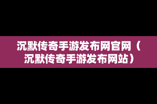 沉默传奇手游发布网官网（沉默传奇手游发布网站）