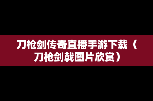 刀枪剑传奇直播手游下载（刀枪剑戟图片欣赏）