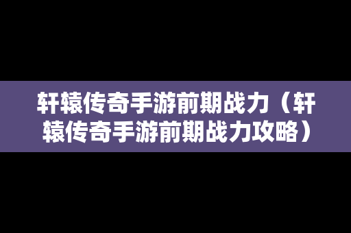 轩辕传奇手游前期战力（轩辕传奇手游前期战力攻略）