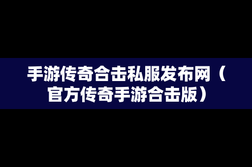 手游传奇合击私服发布网（官方传奇手游合击版）