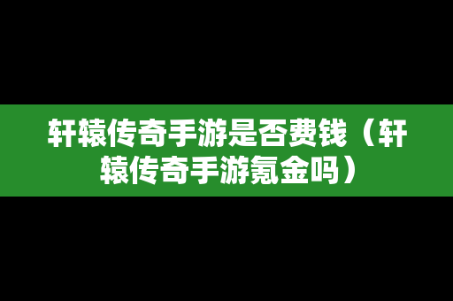 轩辕传奇手游是否费钱（轩辕传奇手游氪金吗）