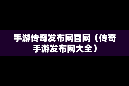 手游传奇发布网官网（传奇手游发布网大全）