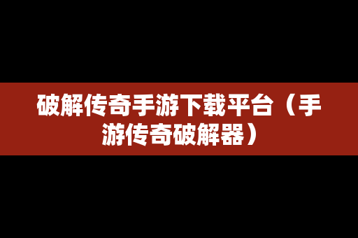 破解传奇手游下载平台（手游传奇破解器）