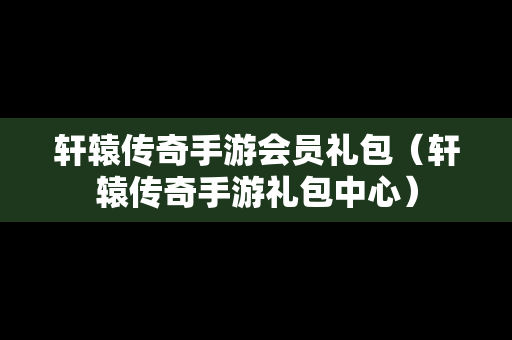 轩辕传奇手游会员礼包（轩辕传奇手游礼包中心）