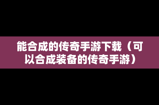 能合成的传奇手游下载（可以合成装备的传奇手游）