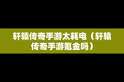 轩辕传奇手游太耗电（轩辕传奇手游氪金吗）