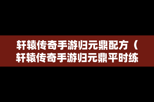 轩辕传奇手游归元鼎配方（轩辕传奇手游归元鼎平时练什么划算）