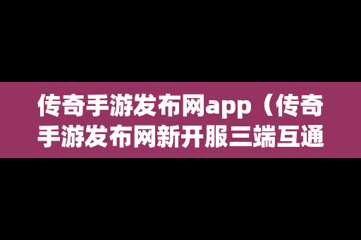 传奇手游发布网app（传奇手游发布网新开服三端互通）