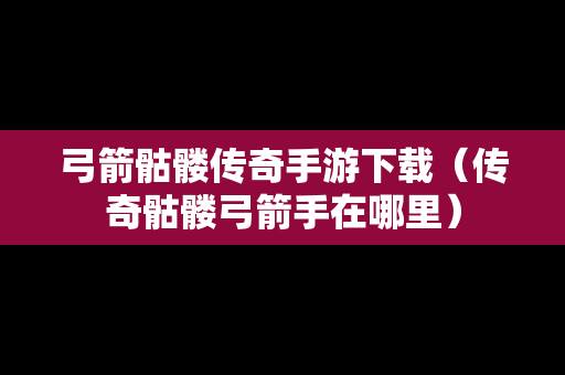 弓箭骷髅传奇手游下载（传奇骷髅弓箭手在哪里）