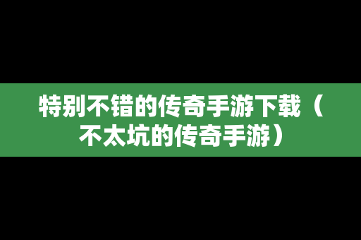 特别不错的传奇手游下载（不太坑的传奇手游）