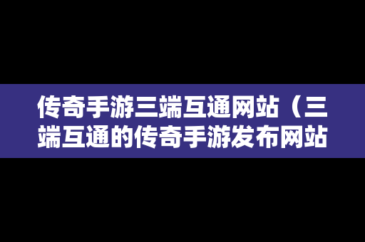 传奇手游三端互通网站（三端互通的传奇手游发布网站）