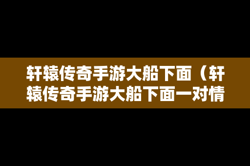 轩辕传奇手游大船下面（轩辕传奇手游大船下面一对情侣在哪）