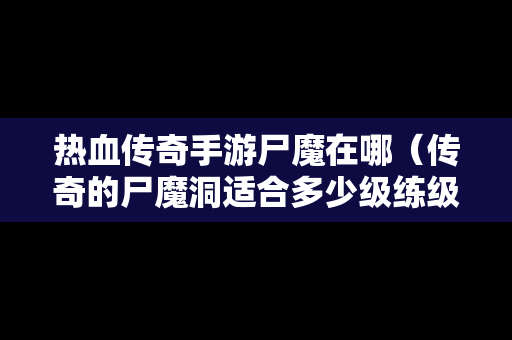 热血传奇手游尸魔在哪（传奇的尸魔洞适合多少级练级）