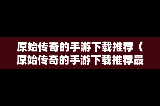 原始传奇的手游下载推荐（原始传奇的手游下载推荐最新）