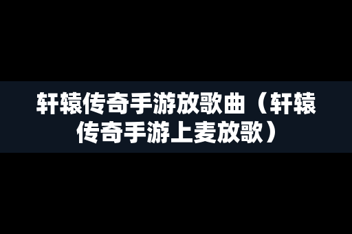 轩辕传奇手游放歌曲（轩辕传奇手游上麦放歌）