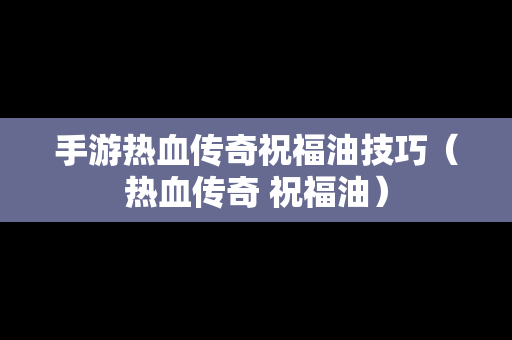 手游热血传奇祝福油技巧（热血传奇 祝福油）