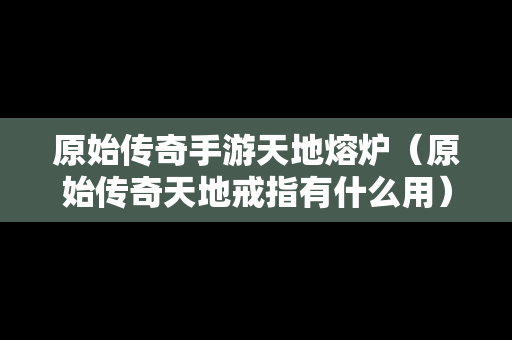 原始传奇手游天地熔炉（原始传奇天地戒指有什么用）