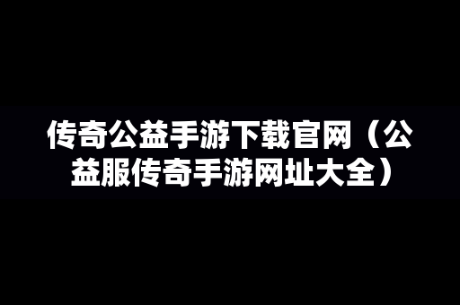 传奇公益手游下载官网（公益服传奇手游网址大全）