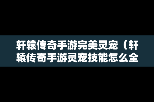 轩辕传奇手游完美灵宠（轩辕传奇手游灵宠技能怎么全开）