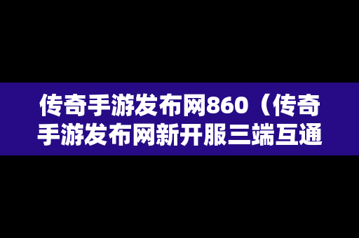 传奇手游发布网860（传奇手游发布网新开服三端互通）