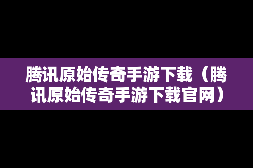 腾讯原始传奇手游下载（腾讯原始传奇手游下载官网）