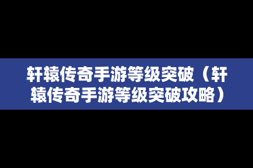 轩辕传奇手游等级突破（轩辕传奇手游等级突破攻略）