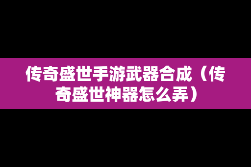 传奇盛世手游武器合成（传奇盛世神器怎么弄）